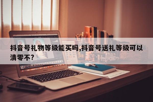 抖音号礼物等级能买吗,抖音号送礼等级可以清零不?